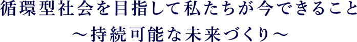 循環型社会を目指して私たちが今できること～持続可能な未来づくり～